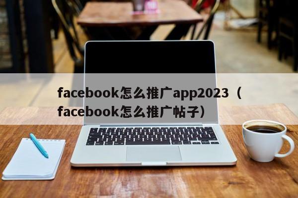 facebook怎么推广app2023（facebook怎么推广帖子） 第1张