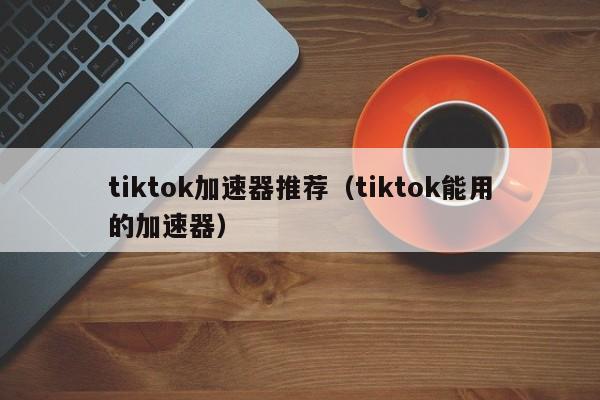 tiktok加速器推荐（tiktok能用的加速器） 第1张