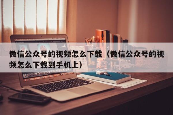 微信公众号的视频怎么下载（微信公众号的视频怎么下载到手机上） 第1张