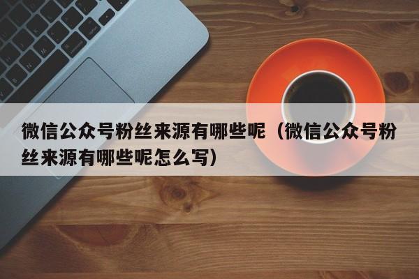 微信公众号粉丝来源有哪些呢（微信公众号粉丝来源有哪些呢怎么写） 第1张