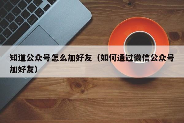 知道公众号怎么加好友（如何通过微信公众号加好友） 第1张