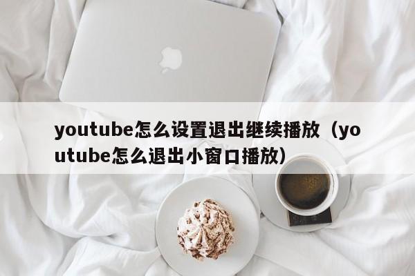 youtube怎么设置退出继续播放（youtube怎么退出小窗口播放） 第1张