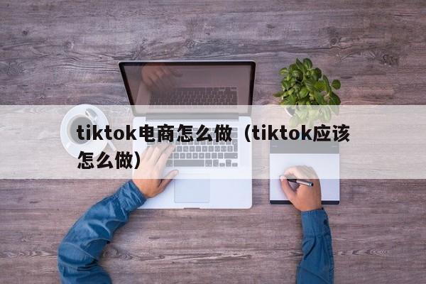 tiktok电商怎么做（tiktok应该怎么做） 第1张