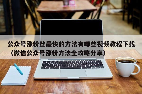 公众号涨粉丝最快的方法有哪些视频教程下载（微信公众号涨粉方法全攻略分享） 第1张