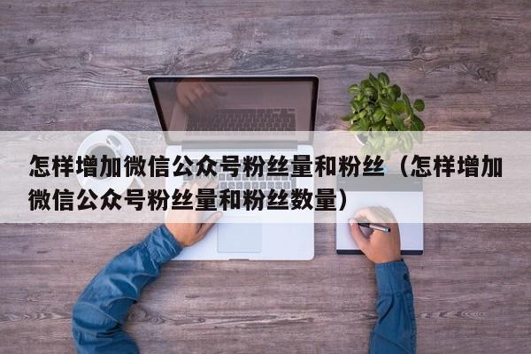 怎样增加微信公众号粉丝量和粉丝（怎样增加微信公众号粉丝量和粉丝数量） 第1张