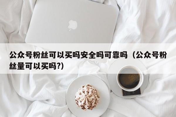 公众号粉丝可以买吗安全吗可靠吗（公众号粉丝量可以买吗?） 第1张