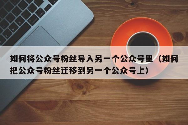 如何将公众号粉丝导入另一个公众号里（如何把公众号粉丝迁移到另一个公众号上） 第1张