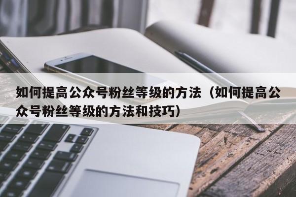 如何提高公众号粉丝等级的方法（如何提高公众号粉丝等级的方法和技巧） 第1张