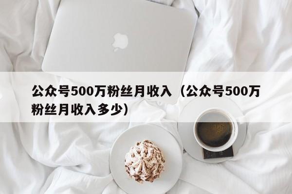 公众号500万粉丝月收入（公众号500万粉丝月收入多少） 第1张