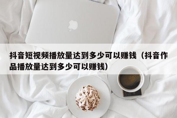 抖音短视频播放量达到多少可以赚钱（抖音作品播放量达到多少可以赚钱） 第1张