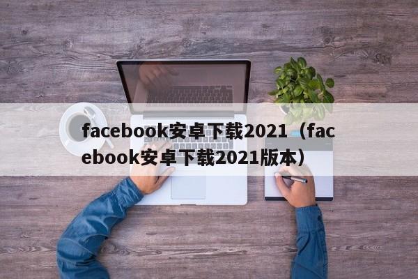 facebook安卓下载2021（facebook安卓下载2021版本） 第1张