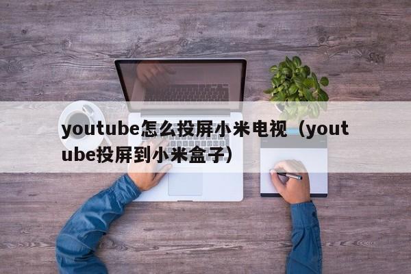 youtube怎么投屏小米电视（youtube投屏到小米盒子） 第1张