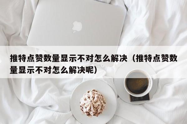 推特点赞数量显示不对怎么解决（推特点赞数量显示不对怎么解决呢） 第1张