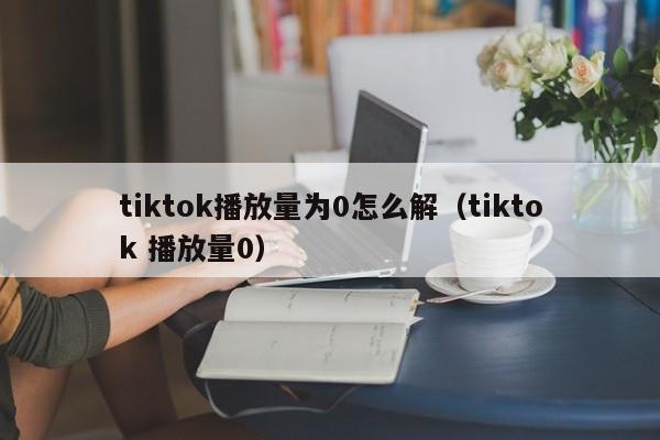 tiktok播放量为0怎么解（tiktok 播放量0） 第1张