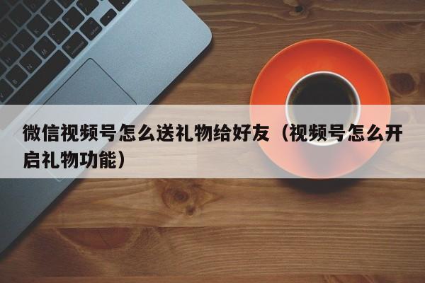 微信视频号怎么送礼物给好友（视频号怎么开启礼物功能） 第1张