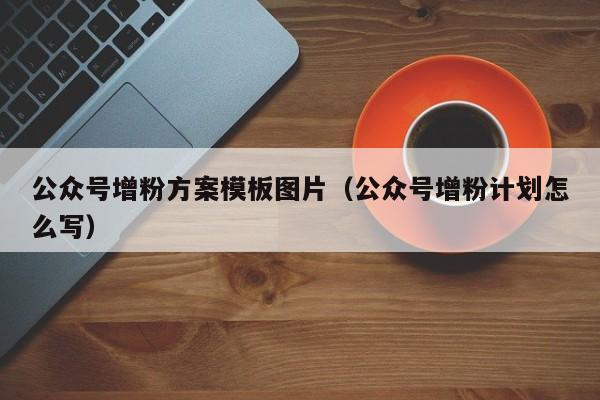 公众号增粉方案模板图片（公众号增粉计划怎么写） 第1张