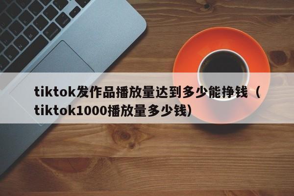 tiktok发作品播放量达到多少能挣钱（tiktok1000播放量多少钱） 第1张