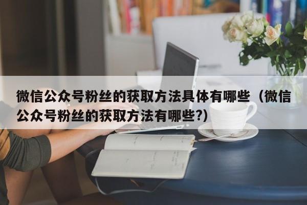 微信公众号粉丝的获取方法具体有哪些（微信公众号粉丝的获取方法有哪些?） 第1张