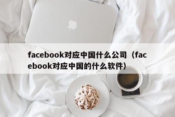 facebook对应中国什么公司（facebook对应中国的什么软件） 第1张