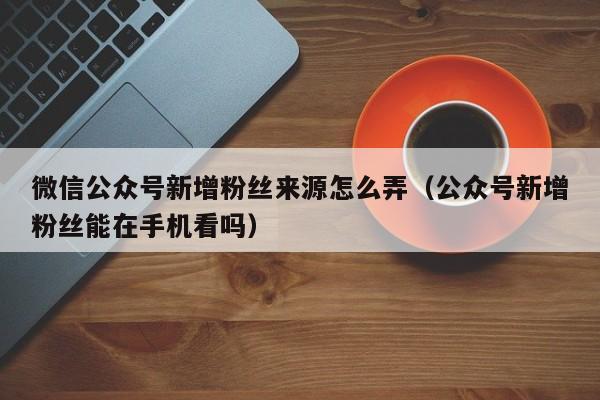 微信公众号新增粉丝来源怎么弄（公众号新增粉丝能在手机看吗） 第1张