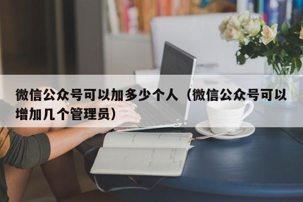 微信公众号可以加多少个人（微信公众号可以增加几个管理员） 第1张