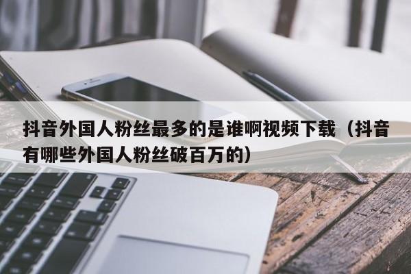 抖音外国人粉丝最多的是谁啊视频下载（抖音有哪些外国人粉丝破百万的） 第1张