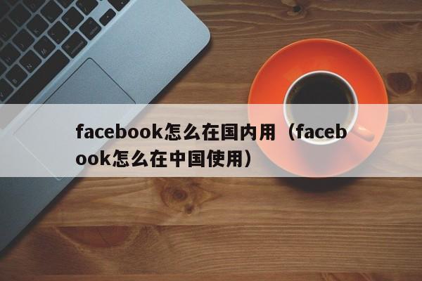 facebook怎么在国内用（facebook怎么在中国使用） 第1张