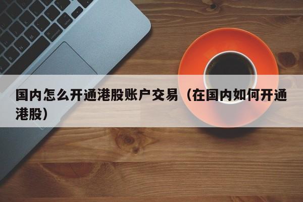 国内怎么开通港股账户交易（在国内如何开通港股） 第1张