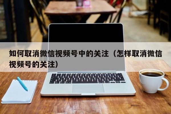 如何取消微信视频号中的关注（怎样取消微信视频号的关注） 第1张