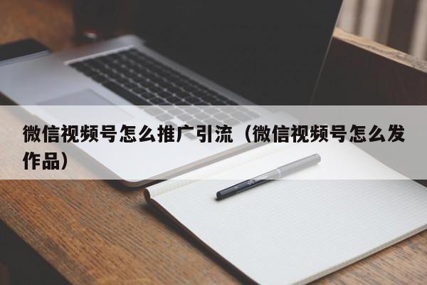 微信视频号怎么推广引流（微信视频号怎么发作品） 第1张