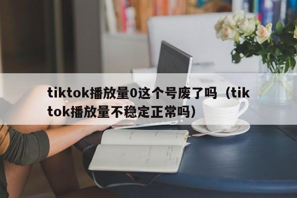 tiktok播放量0这个号废了吗（tiktok播放量不稳定正常吗） 第1张