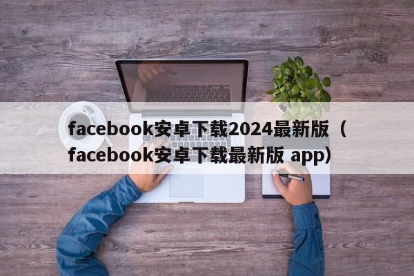 facebook安卓下载2024最新版（facebook安卓下载最新版 app） 第1张