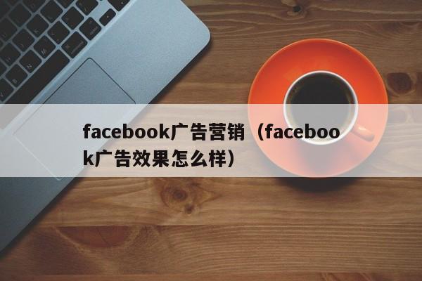 facebook广告营销（facebook广告效果怎么样） 第1张