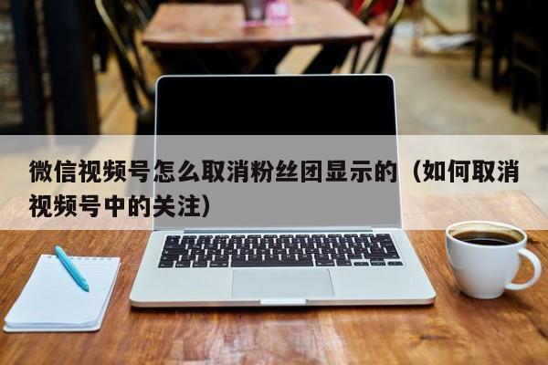 微信视频号怎么取消粉丝团显示的（如何取消视频号中的关注） 第1张