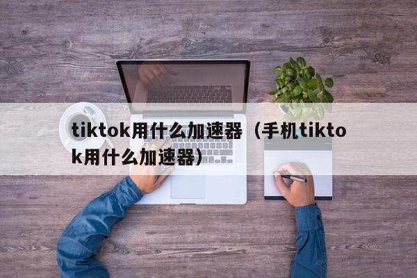 tiktok用什么加速器（手机tiktok用什么加速器） 第1张