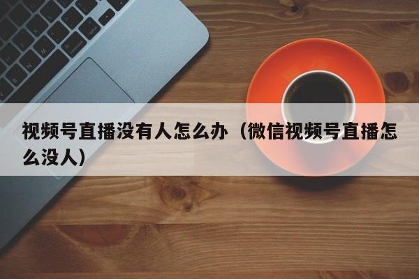 视频号直播没有人怎么办（微信视频号直播怎么没人） 第1张