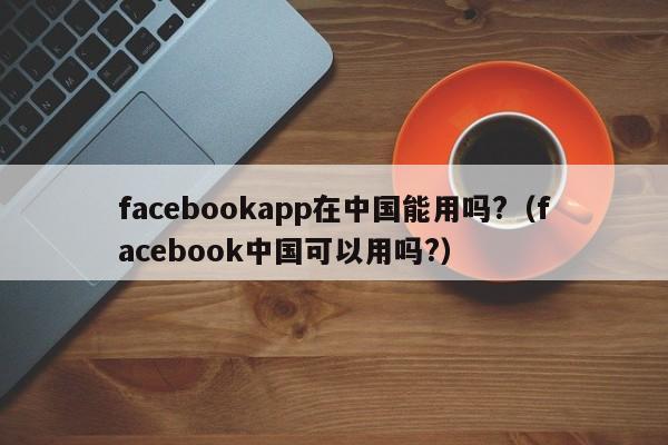 facebookapp在中国能用吗?（facebook中国可以用吗?） 第1张