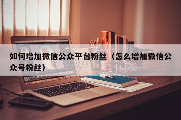 如何增加微信公众平台粉丝（怎么增加微信公众号粉丝） 第1张