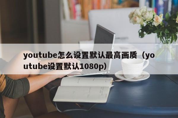 youtube怎么设置默认最高画质（youtube设置默认1080p） 第1张