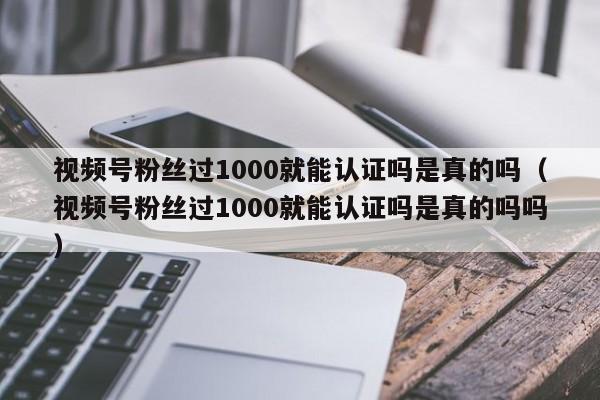 视频号粉丝过1000就能认证吗是真的吗（视频号粉丝过1000就能认证吗是真的吗吗） 第1张