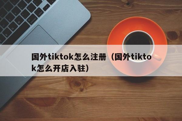 国外tiktok怎么注册（国外tiktok怎么开店入驻） 第1张