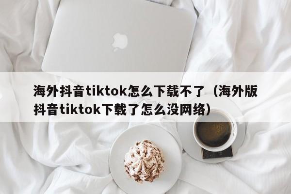 海外抖音tiktok怎么下载不了（海外版抖音tiktok下载了怎么没网络） 第1张