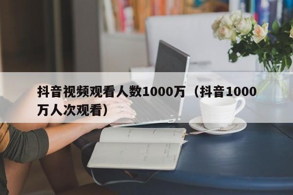 抖音视频观看人数1000万（抖音1000万人次观看） 第1张