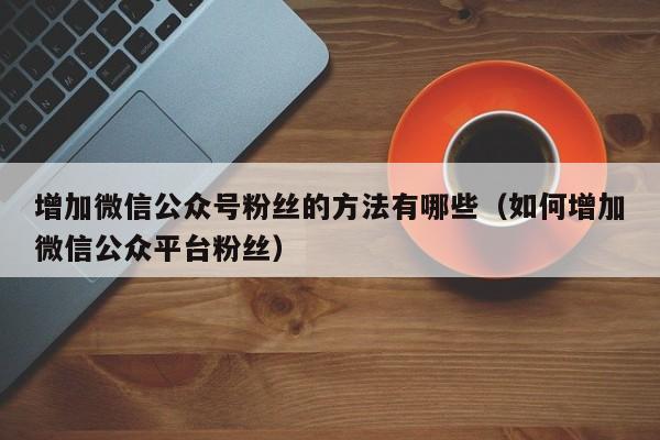 增加微信公众号粉丝的方法有哪些（如何增加微信公众平台粉丝） 第1张