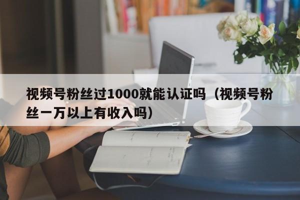 视频号粉丝过1000就能认证吗（视频号粉丝一万以上有收入吗） 第1张