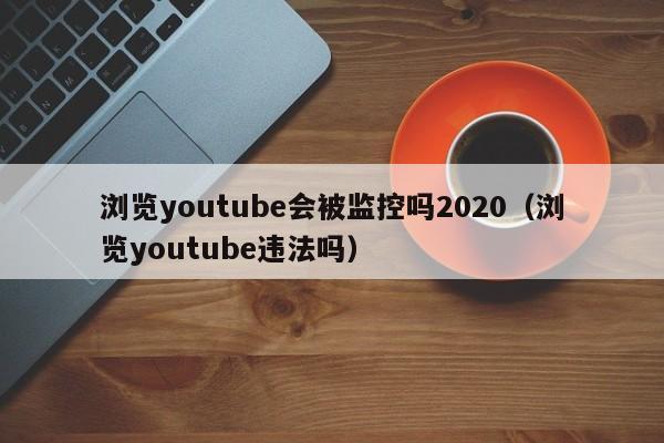 浏览youtube会被监控吗2020（浏览youtube违法吗） 第1张