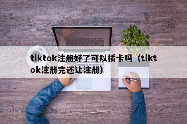 tiktok注册好了可以插卡吗（tiktok注册完还让注册） 第1张