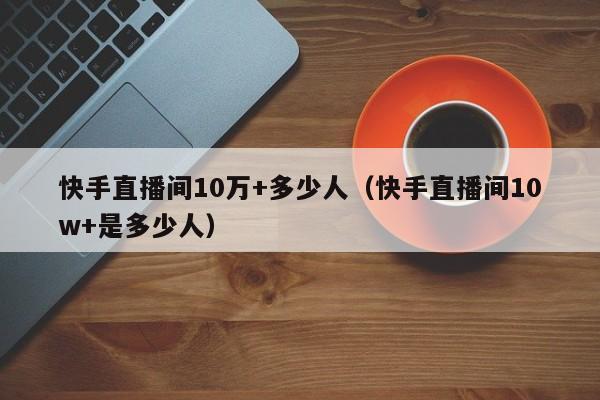 快手直播间10万+多少人（快手直播间10w+是多少人） 第1张