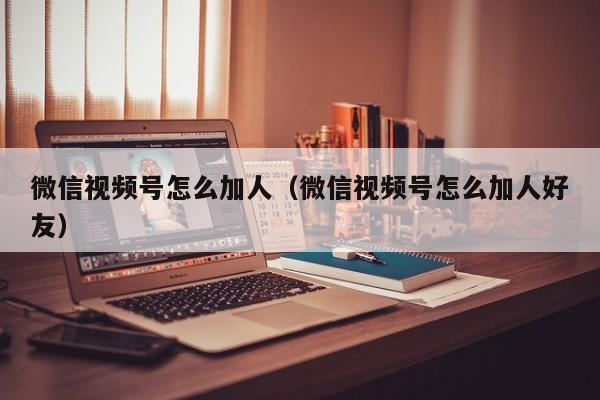 微信视频号怎么加人（微信视频号怎么加人好友） 第1张