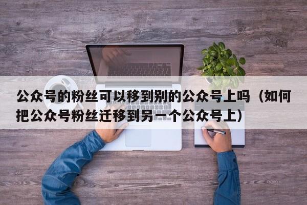 公众号的粉丝可以移到别的公众号上吗（如何把公众号粉丝迁移到另一个公众号上） 第1张